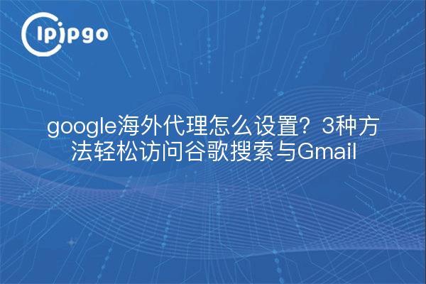 google海外代理怎么设置？3种方法轻松访问谷歌搜索与Gmail