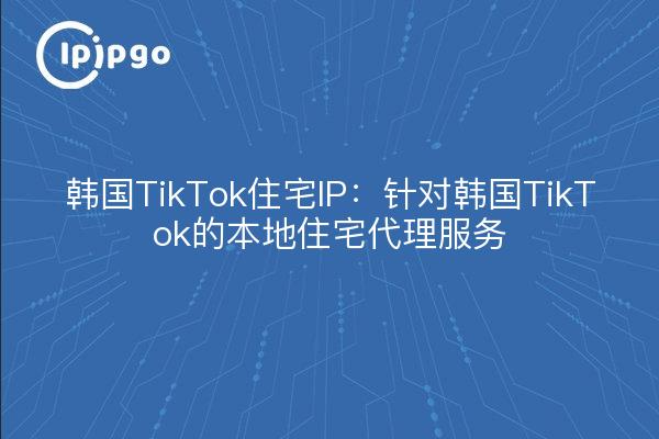 韩国TikTok住宅IP:针对韩国TikTok的本地住宅代理服务