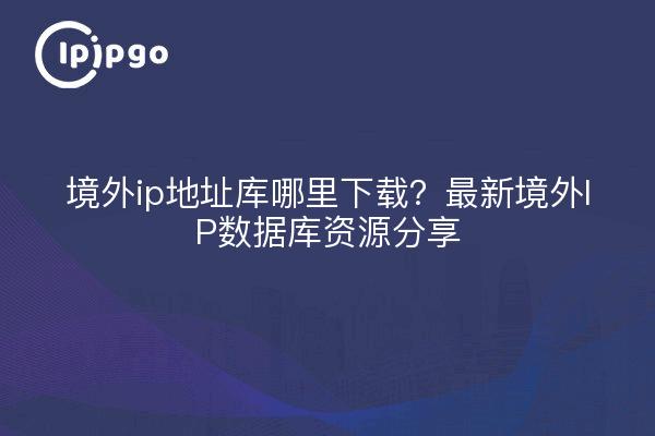 境外ip地址库哪里下载？最新境外IP数据库资源分享