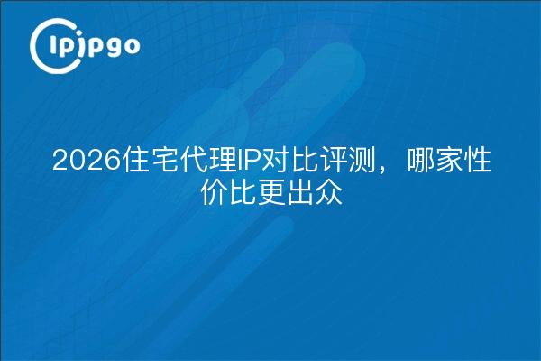 2026住宅代理IP对比评测，哪家性价比更出众