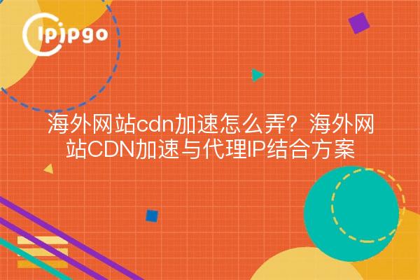 海外网站cdn加速怎么弄?海外网站CDN加速与代理IP结合方案