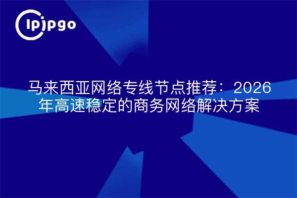 马来西亚网络专线节点推荐：2026年高速稳定的商务网络解决方案