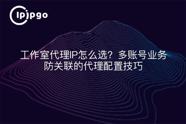 工作室代理IP怎么选？多账号业务防关联的代理配置技巧