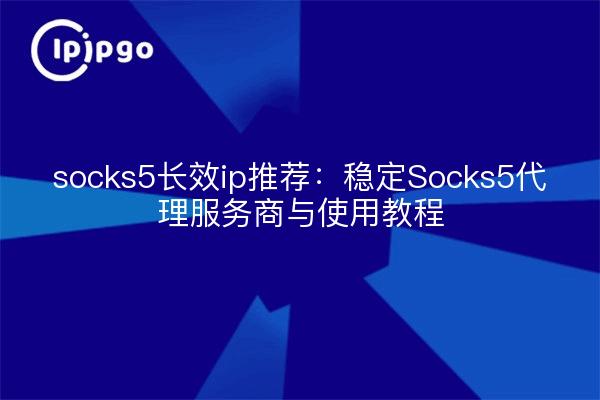socks5长效ip推荐：稳定Socks5代理服务商与使用教程