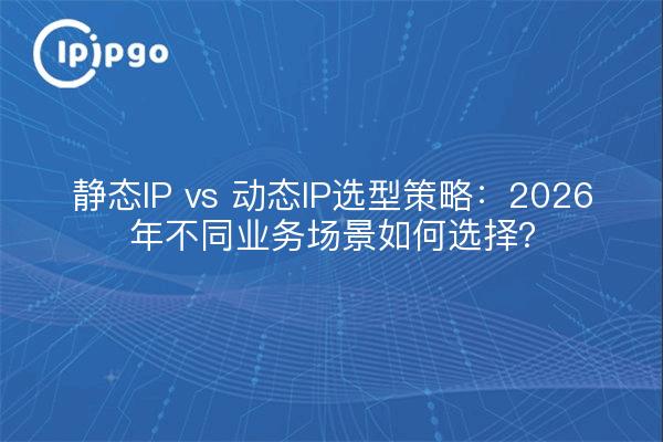 静态IP vs 动态IP选型策略：2026年不同业务场景如何选择？