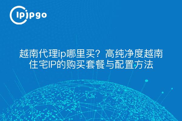 越南代理ip哪里买?高纯净度越南住宅IP的购买套餐与配置方法