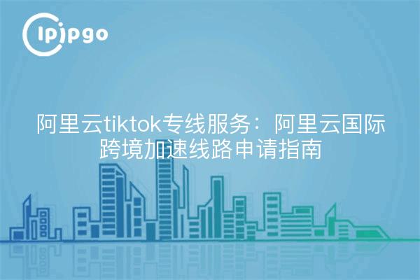 阿里云tiktok专线服务：阿里云国际跨境加速线路申请指南