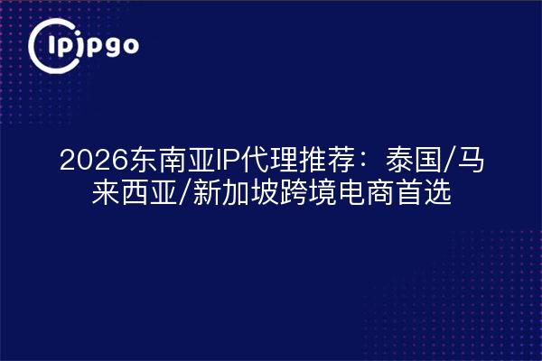 2026东南亚IP代理推荐:泰国/马来西亚/新加坡跨境电商首选