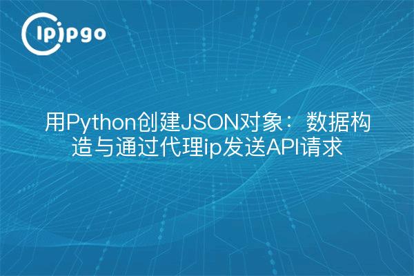 用Python创建JSON对象：数据构造与通过代理ip发送API请求