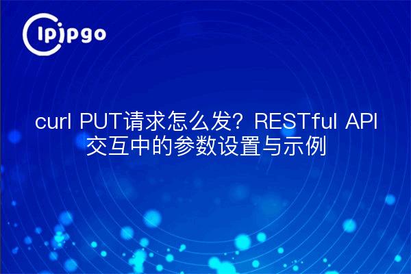 curl PUT请求怎么发？RESTful API交互中的参数设置与示例