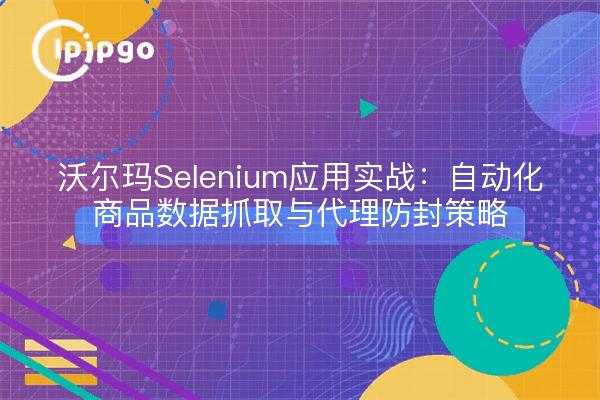沃尔玛Selenium应用实战:自动化商品数据抓取与代理防封策略