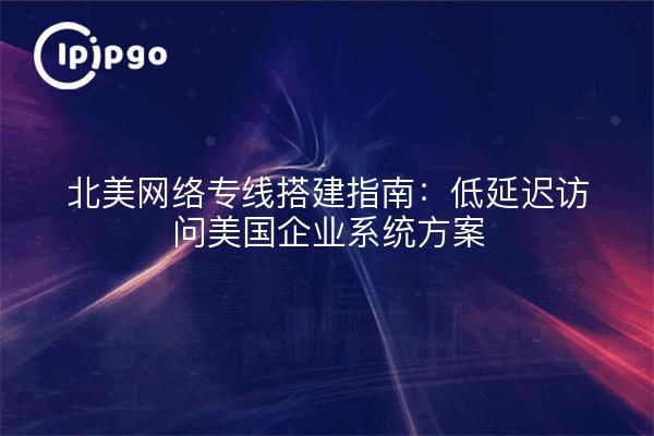 北美网络专线搭建指南：低延迟访问美国企业系统方案
