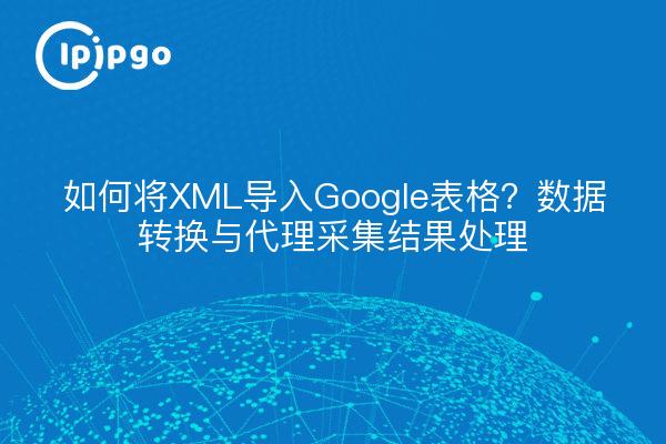 如何将XML导入Google表格？数据转换与代理采集结果处理