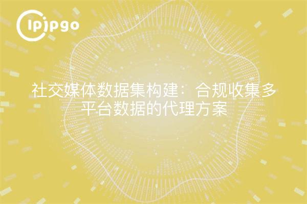 社交媒体数据集构建：合规收集多平台数据的代理方案