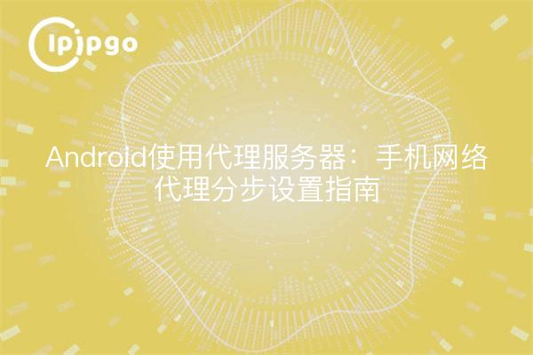 Android使用代理服务器：手机网络代理分步设置指南