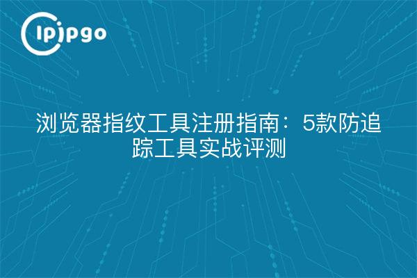 浏览器指纹工具注册指南：5款防追踪工具实战评测