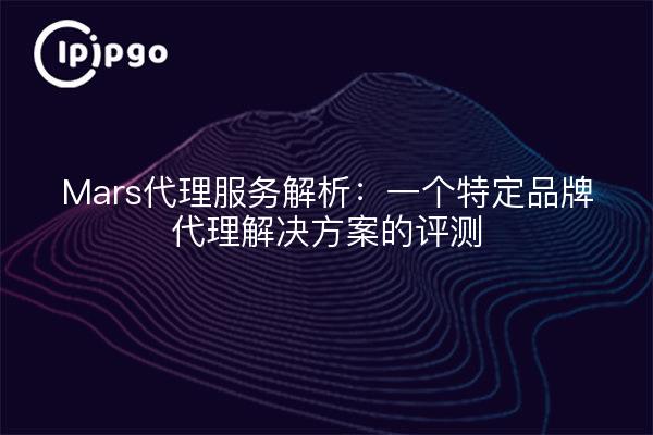 Mars代理服务解析:一个特定品牌代理解决方案的评测
