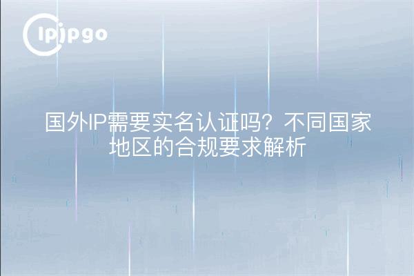 国外IP需要实名认证吗？不同国家地区的合规要求解析