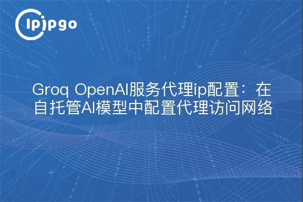 Groq OpenAI服务代理ip配置：在自托管AI模型中配置代理访问网络