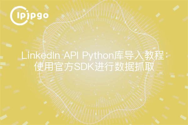 LinkedIn API Python库导入教程：使用官方SDK进行数据抓取