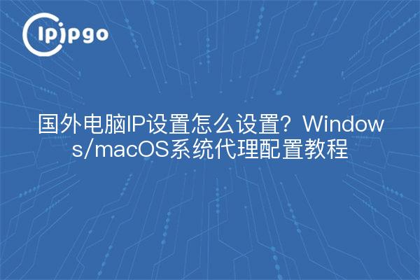国外电脑IP设置怎么设置？Windows/macOS系统代理配置教程