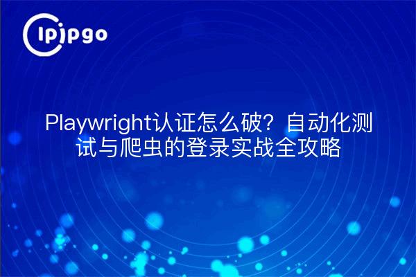 Playwright认证怎么破？自动化测试与爬虫的登录实战全攻略