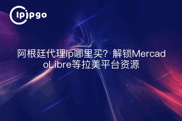 阿根廷代理ip哪里买？解锁MercadoLibre等拉美平台资源