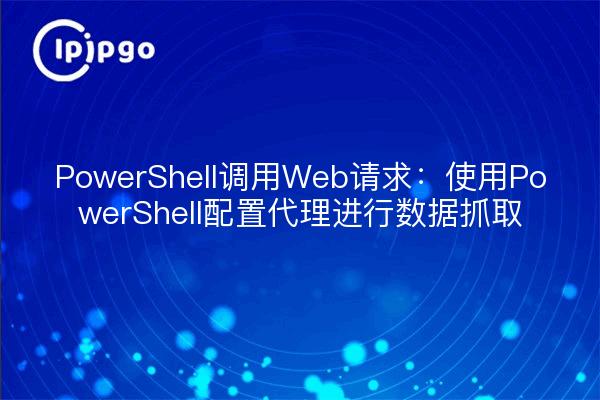 PowerShell调用Web请求：使用PowerShell配置代理进行数据抓取