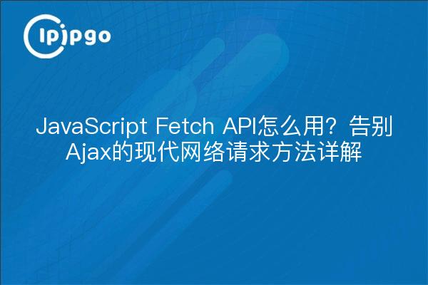 JavaScript Fetch API怎么用?告别Ajax的现代网络请求方法详解