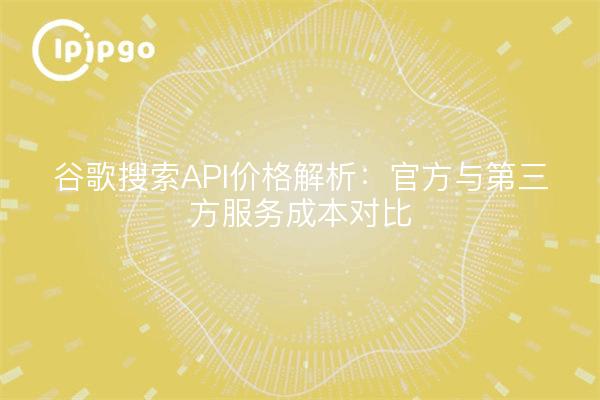 谷歌搜索API价格解析：官方与第三方服务成本对比