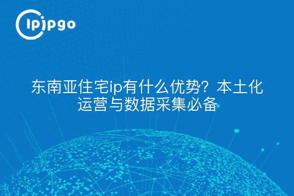 东南亚住宅ip有什么优势?本土化运营与数据采集必备