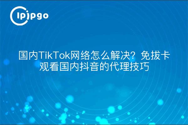 国内TikTok网络怎么解决？免拔卡观看国内抖音的代理技巧