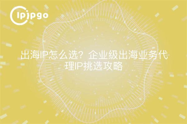 出海IP怎么选?企业级出海业务代理IP挑选攻略