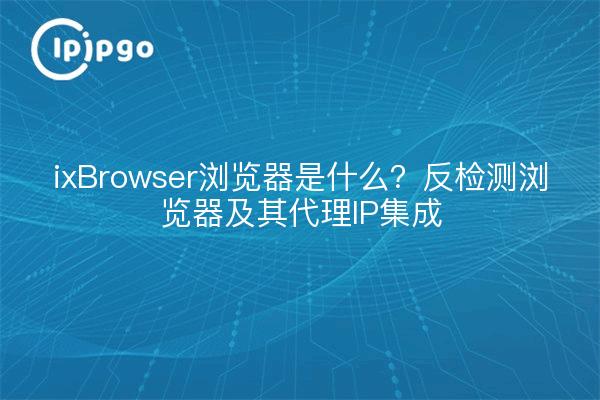 ixBrowser浏览器是什么？反检测浏览器及其代理IP集成
