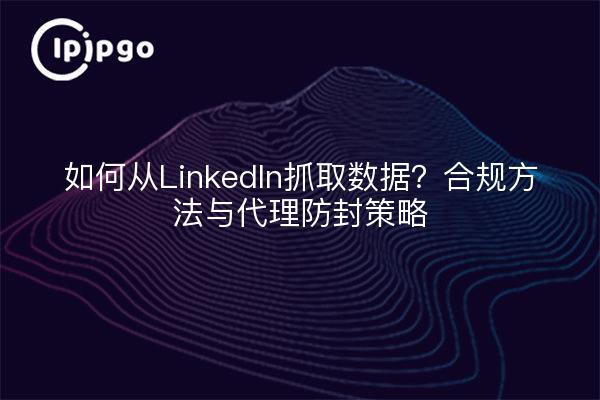 如何从LinkedIn抓取数据?合规方法与代理防封策略