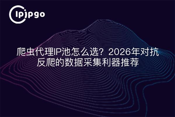 爬虫代理IP池怎么选？2026年对抗反爬的数据采集利器推荐