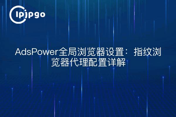 AdsPower全局浏览器设置:指纹浏览器代理配置详解