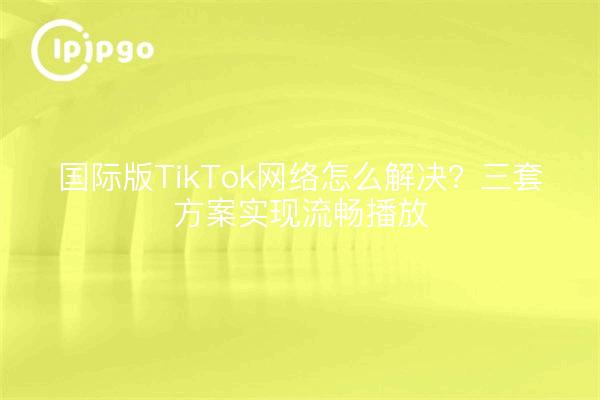国际版TikTok网络怎么解决？三套方案实现流畅播放