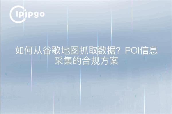 如何从谷歌地图抓取数据？POI信息采集的合规方案