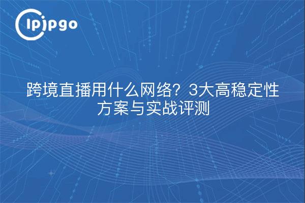 跨境直播用什么网络?3大高稳定性方案与实战评测