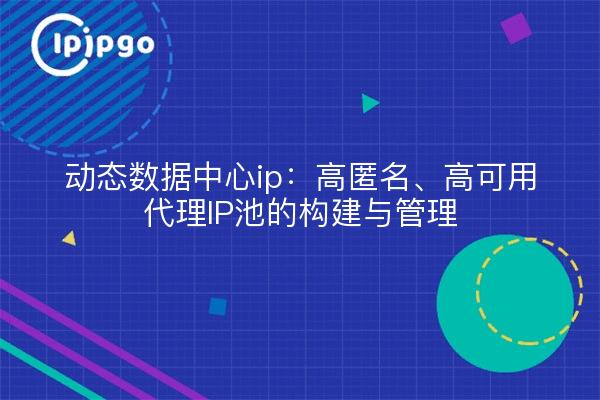 动态数据中心ip：高匿名、高可用代理IP池的构建与管理