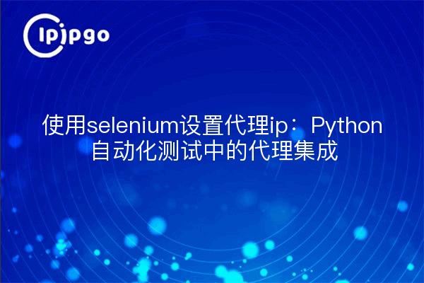 使用selenium设置代理ip：Python自动化测试中的代理集成