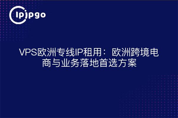 VPS欧洲专线IP租用：欧洲跨境电商与业务落地首选方案