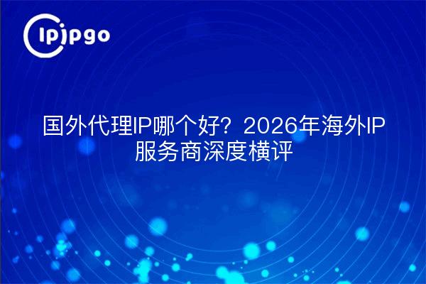 国外代理IP哪个好？2026年海外IP服务商深度横评