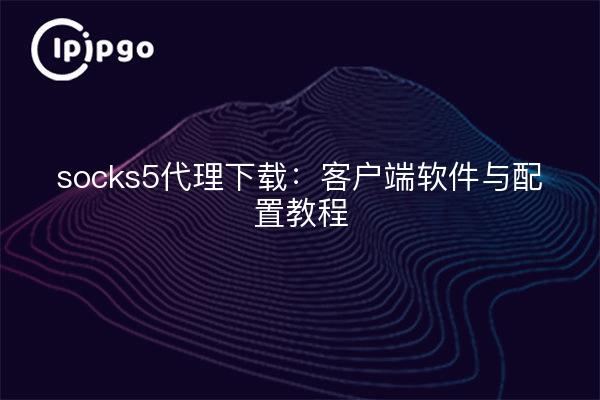 socks5代理下载：客户端软件与配置教程