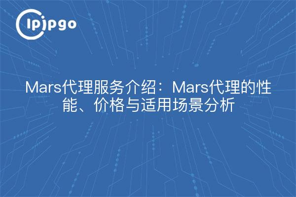 Mars代理服务介绍:Mars代理的性能、价格与适用场景分析