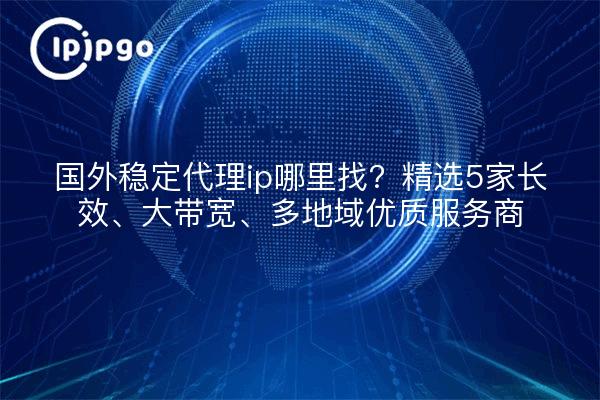 国外稳定代理ip哪里找？精选5家长效、大带宽、多地域优质服务商