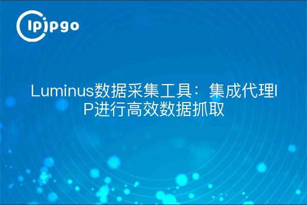 Luminus数据采集工具：集成代理IP进行高效数据抓取