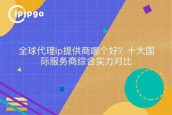 全球代理ip提供商哪个好?十大国际服务商综合实力对比