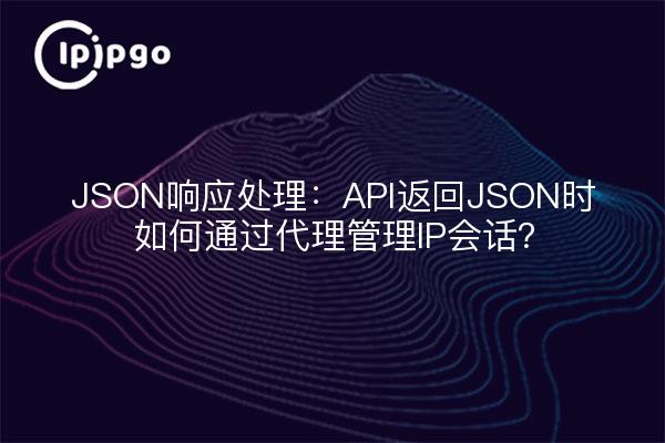 JSON响应处理：API返回JSON时如何通过代理管理IP会话？